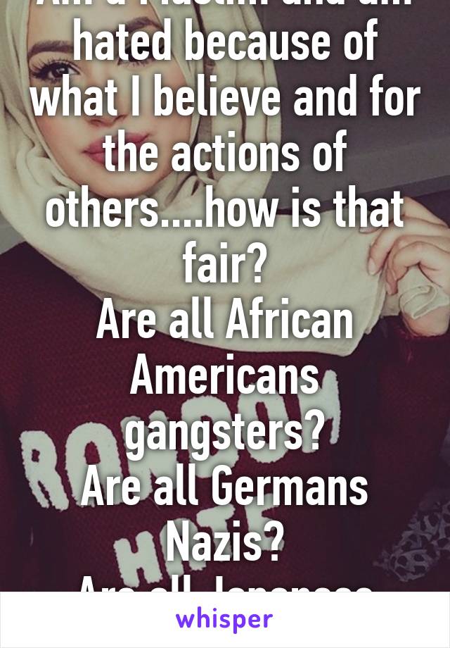 Am a Muslim and am hated because of what I believe and for the actions of others....how is that fair?
Are all African Americans gangsters?
Are all Germans Nazis?
Are all Japanese Kamakazi fighters?