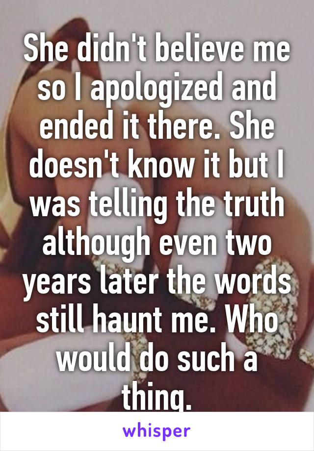 She didn't believe me so I apologized and ended it there. She doesn't know it but I was telling the truth although even two years later the words still haunt me. Who would do such a thing.