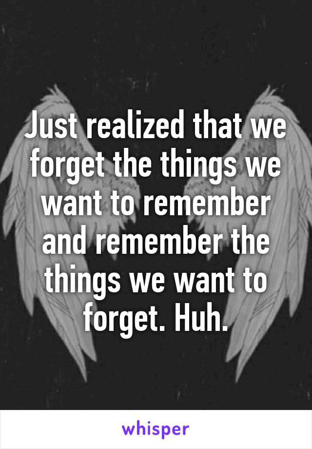 Just realized that we forget the things we want to remember and remember the things we want to forget. Huh.