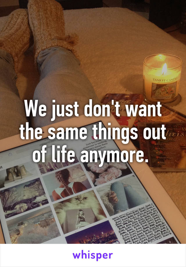 We just don't want the same things out of life anymore. 