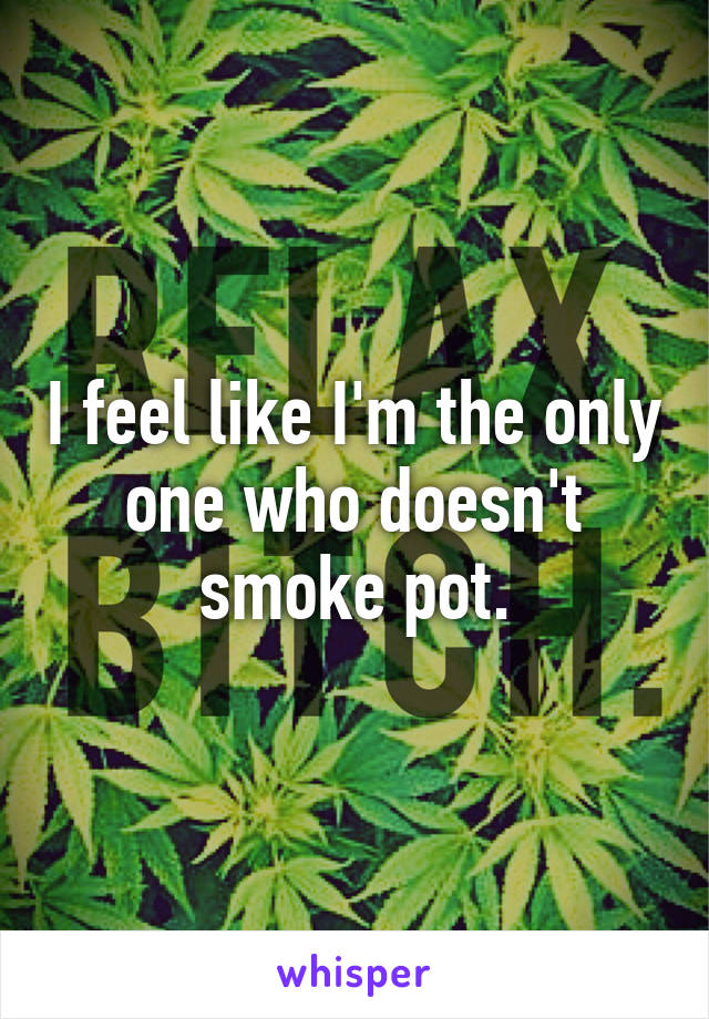 I feel like I'm the only one who doesn't smoke pot.