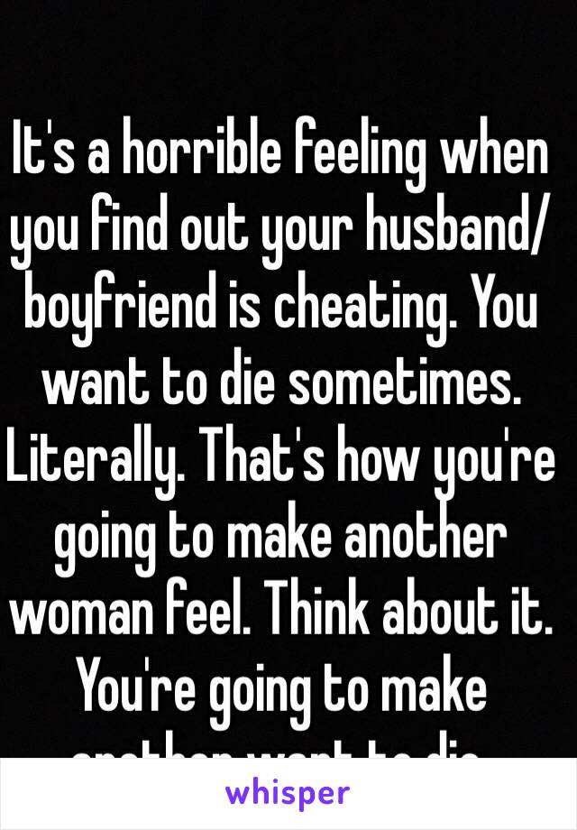 It's a horrible feeling when you find out your husband/boyfriend is cheating. You want to die sometimes.  Literally. That's how you're going to make another woman feel. Think about it. You're going to make another want to die. 