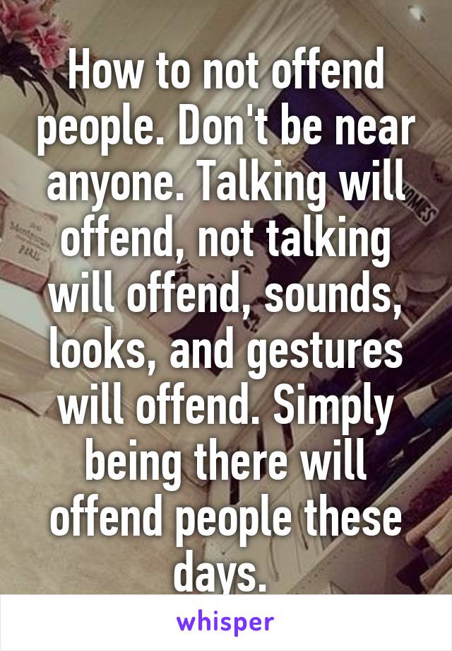 How to not offend people. Don't be near anyone. Talking will offend, not talking will offend, sounds, looks, and gestures will offend. Simply being there will offend people these days. 