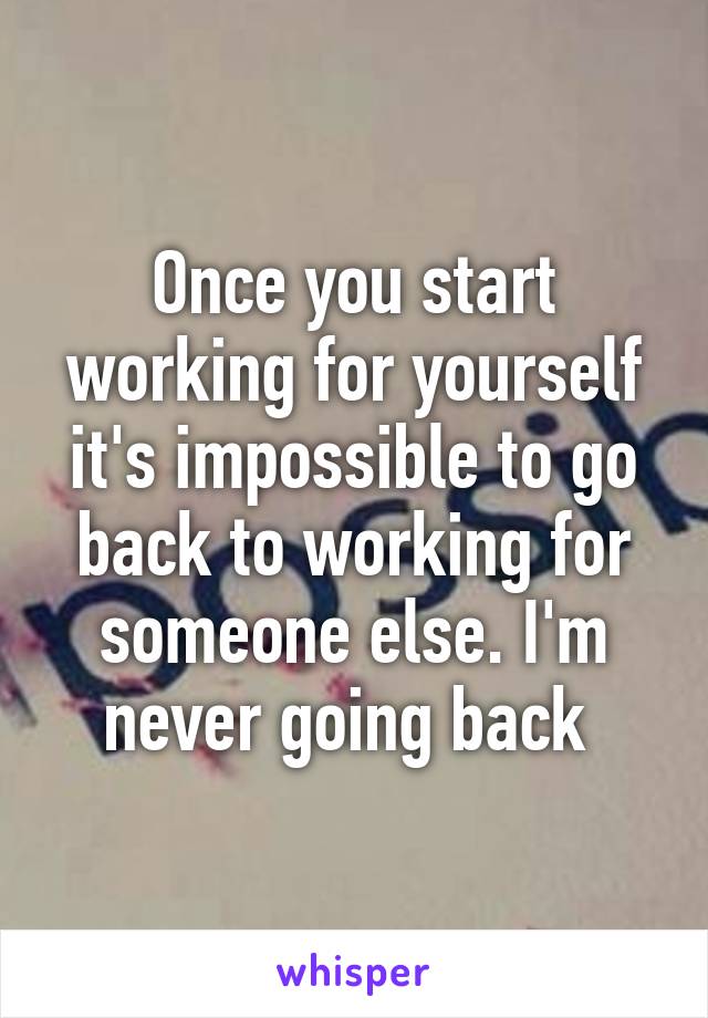 Once you start working for yourself it's impossible to go back to working for someone else. I'm never going back 