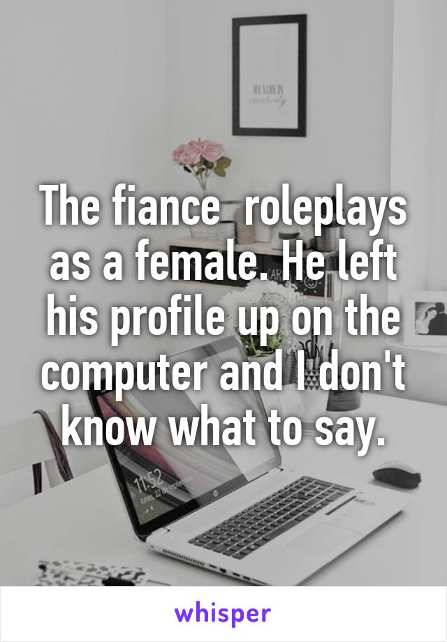 The fiance  roleplays as a female. He left his profile up on the computer and I don't know what to say.