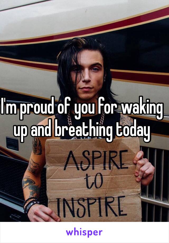 I'm proud of you for waking up and breathing today