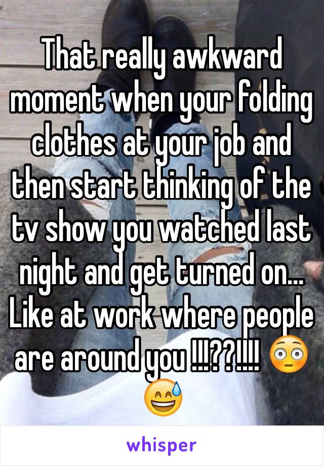 That really awkward moment when your folding clothes at your job and then start thinking of the tv show you watched last night and get turned on... Like at work where people are around you !!!??!!!! 😳😅