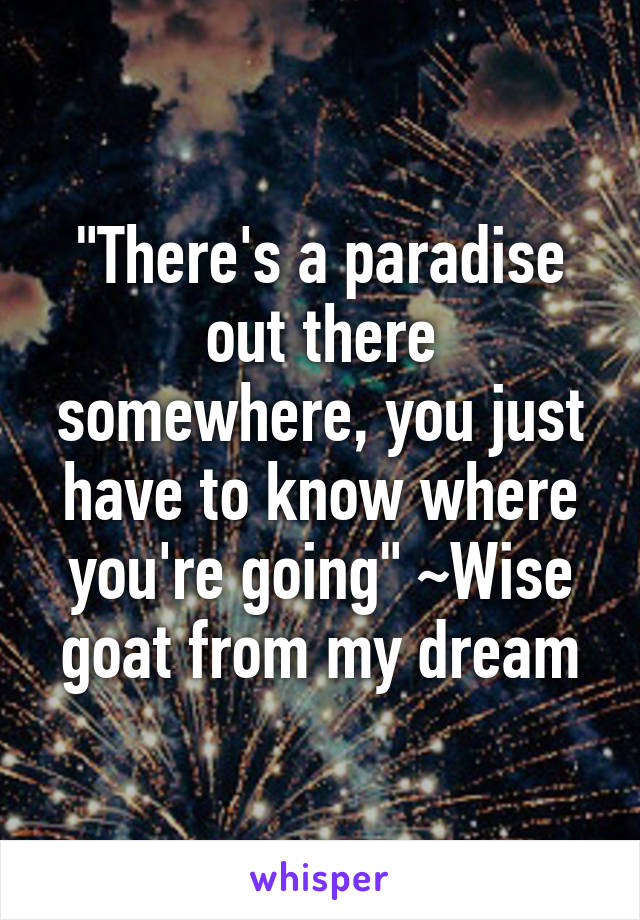 "There's a paradise out there somewhere, you just have to know where you're going" ~Wise goat from my dream