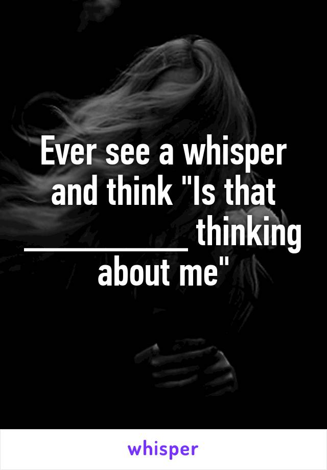 Ever see a whisper and think "Is that ________ thinking about me"
