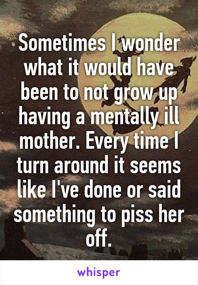 Sometimes I wonder what it would have been to not grow up having a mentally ill mother. Every time I turn around it seems like I've done or said something to piss her off.