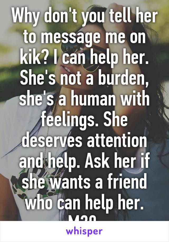 Why don't you tell her to message me on kik? I can help her. She's not a burden, she's a human with feelings. She deserves attention and help. Ask her if she wants a friend who can help her. M20 