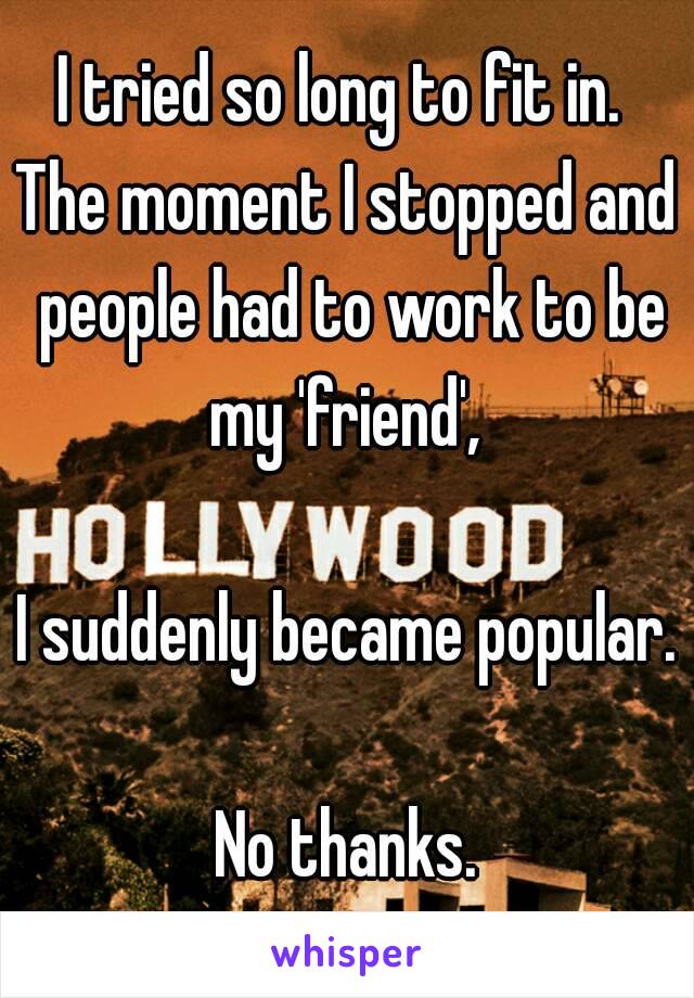 I tried so long to fit in. 
The moment I stopped and people had to work to be my 'friend', 

I suddenly became popular.

No thanks.