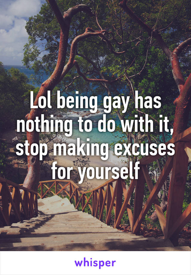 Lol being gay has nothing to do with it, stop making excuses for yourself