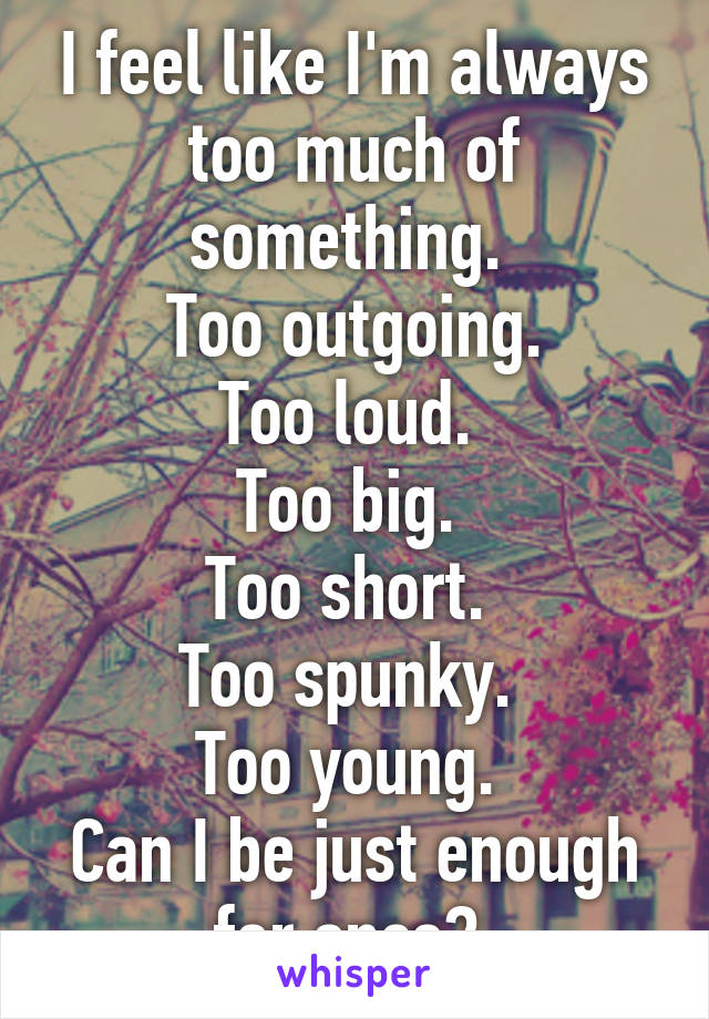 I feel like I'm always too much of something. 
Too outgoing.
Too loud. 
Too big. 
Too short. 
Too spunky. 
Too young. 
Can I be just enough for once? 