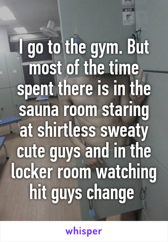 I go to the gym. But most of the time spent there is in the sauna room staring at shirtless sweaty cute guys and in the locker room watching hit guys change 