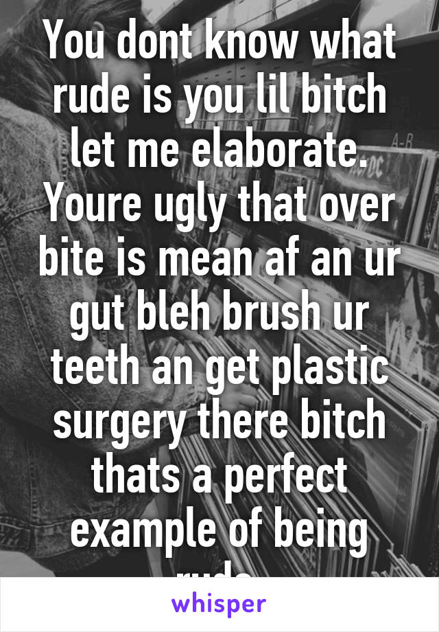 You dont know what rude is you lil bitch let me elaborate. Youre ugly that over bite is mean af an ur gut bleh brush ur teeth an get plastic surgery there bitch thats a perfect example of being rude 