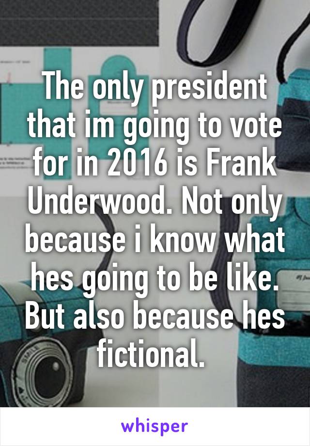 The only president that im going to vote for in 2016 is Frank Underwood. Not only because i know what hes going to be like. But also because hes fictional. 