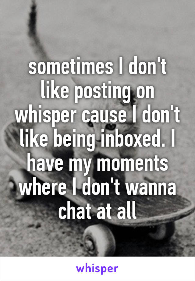 sometimes I don't like posting on whisper cause I don't like being inboxed. I have my moments where I don't wanna chat at all