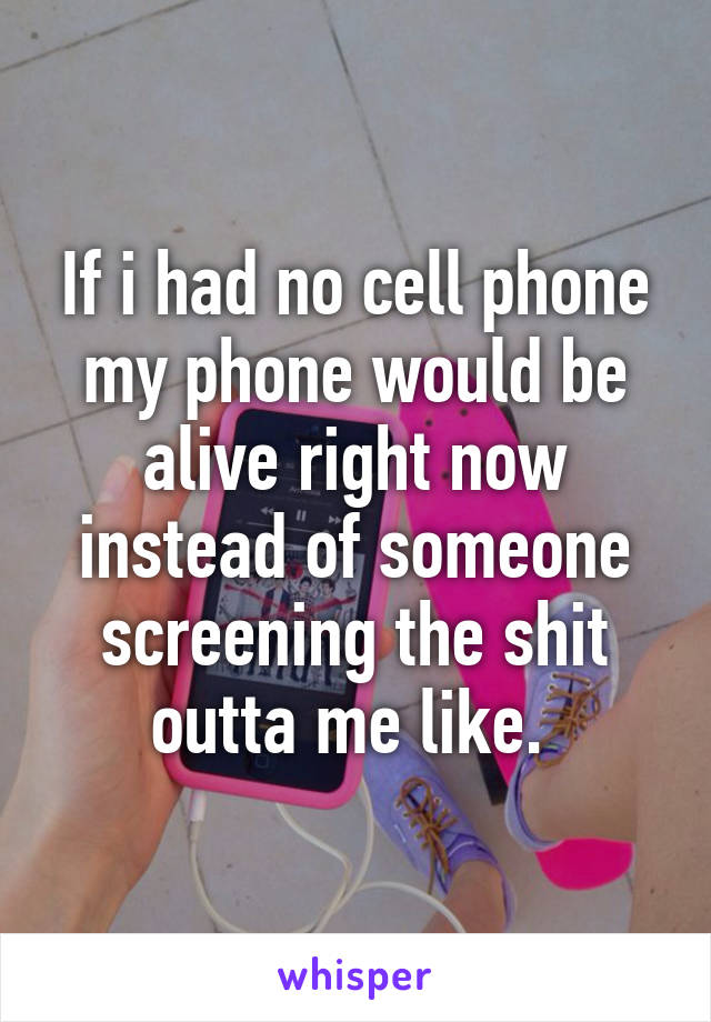 If i had no cell phone my phone would be alive right now instead of someone screening the shit outta me like. 