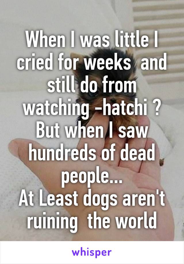 When I was little I cried for weeks  and still do from watching -hatchi ?
But when I saw hundreds of dead people...
At Least dogs aren't ruining  the world