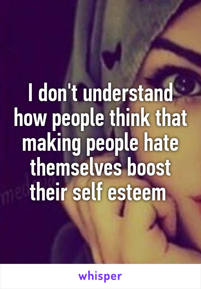 I don't understand how people think that making people hate themselves boost their self esteem 