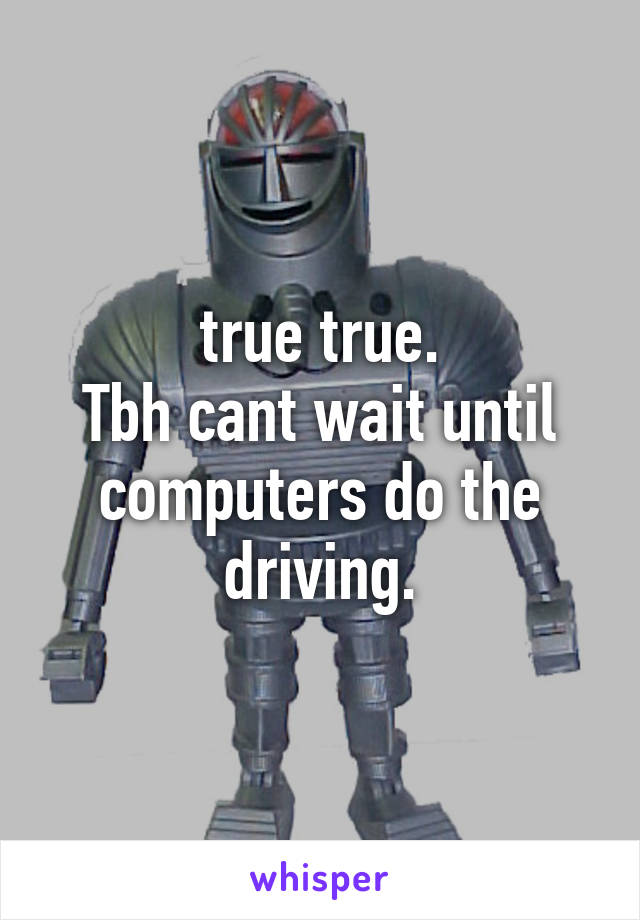 true true.
Tbh cant wait until computers do the driving.