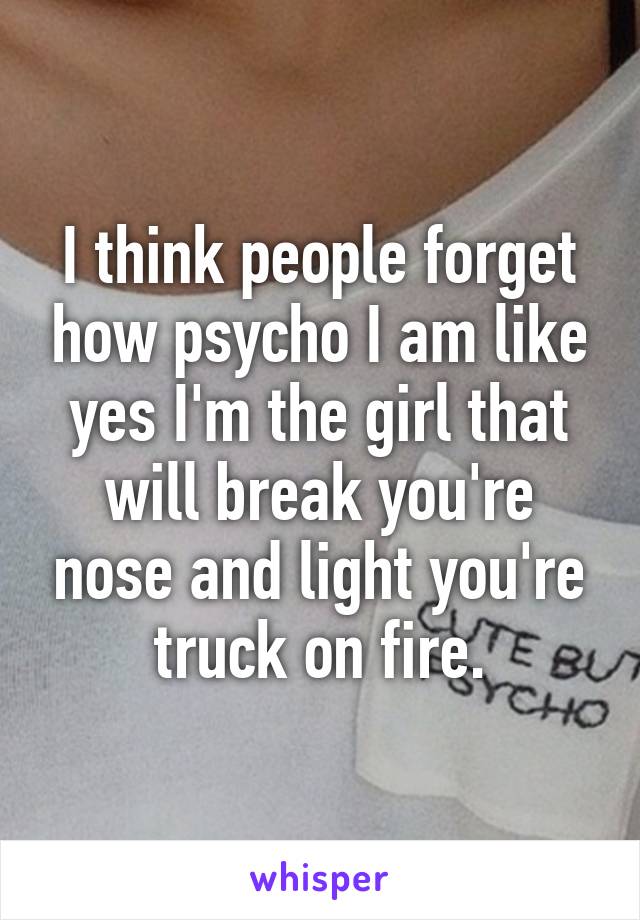 I think people forget how psycho I am like yes I'm the girl that will break you're nose and light you're truck on fire.