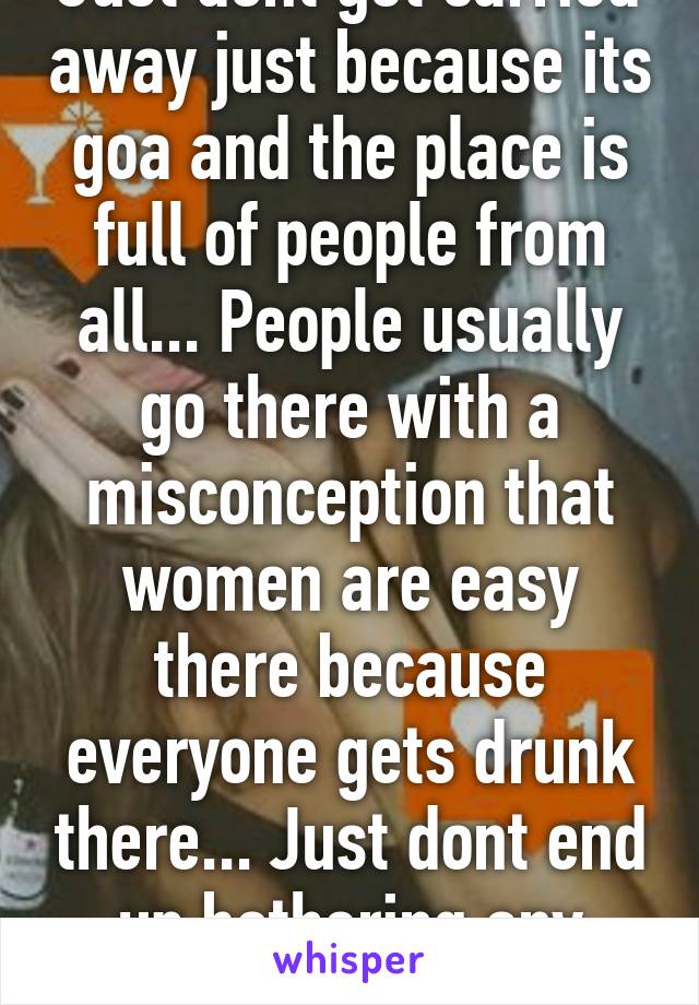 Just dont get carried away just because its goa and the place is full of people from all... People usually go there with a misconception that women are easy there because everyone gets drunk there... Just dont end up bothering any women there...