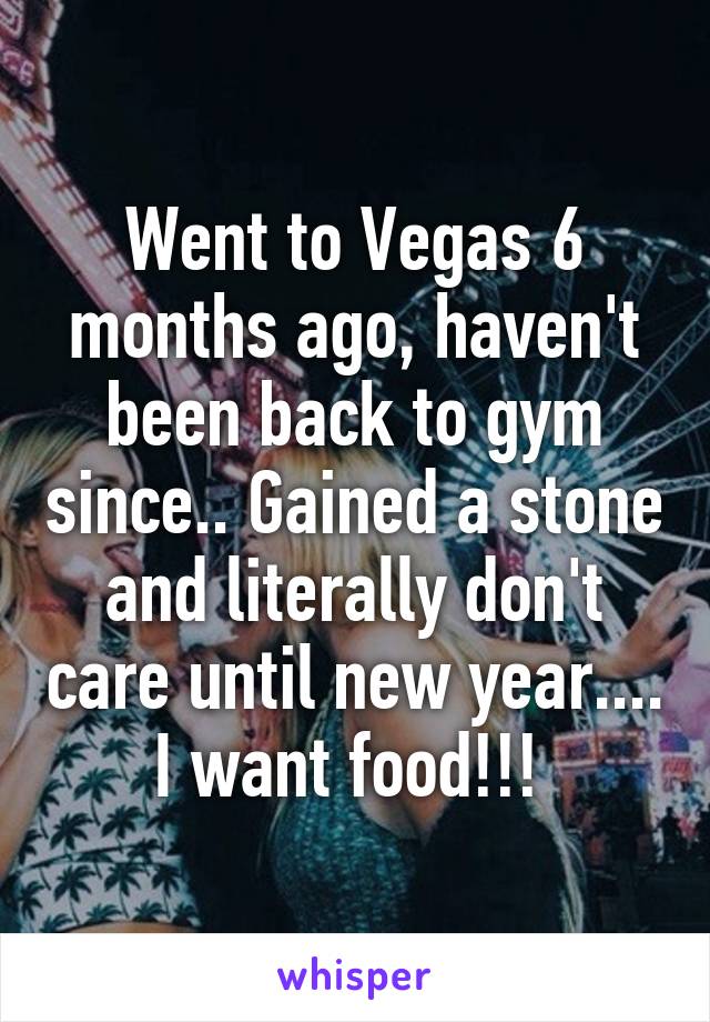 Went to Vegas 6 months ago, haven't been back to gym since.. Gained a stone and literally don't care until new year.... I want food!!! 