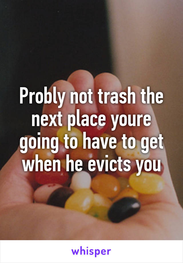 Probly not trash the next place youre going to have to get when he evicts you