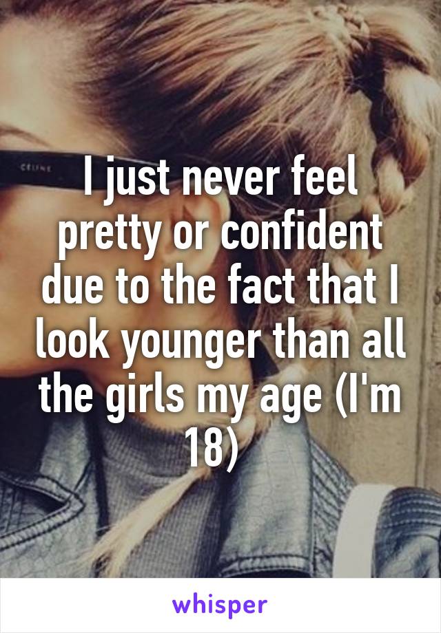 I just never feel pretty or confident due to the fact that I look younger than all the girls my age (I'm 18)  