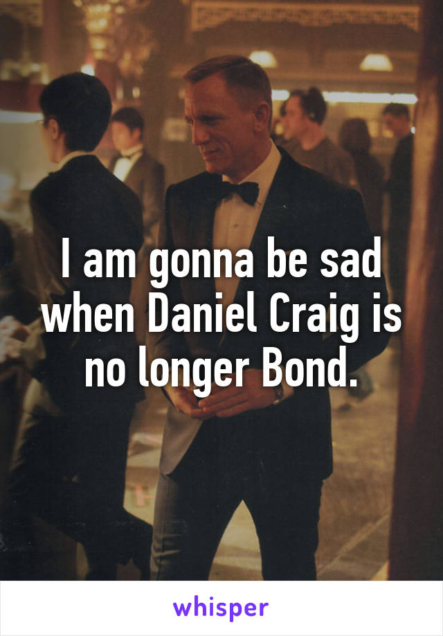 I am gonna be sad when Daniel Craig is no longer Bond.