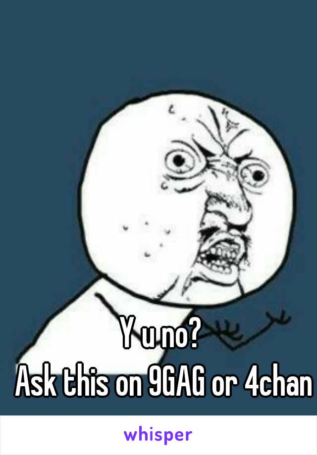 Y u no? 
Ask this on 9GAG or 4chan