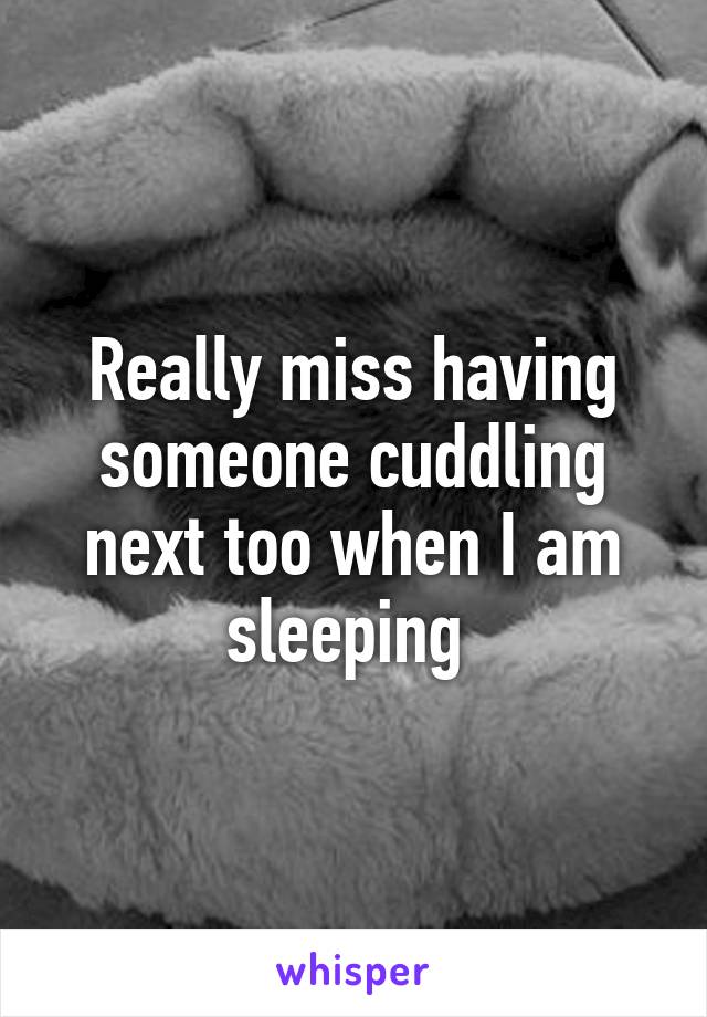 Really miss having someone cuddling next too when I am sleeping 