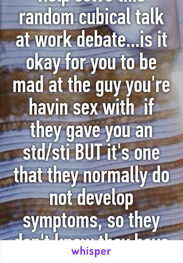 Help solve this random cubical talk at work debate...is it okay for you to be mad at the guy you're havin sex with  if they gave you an std/sti BUT it's one that they normally do not develop symptoms, so they don't know they have it....GO!