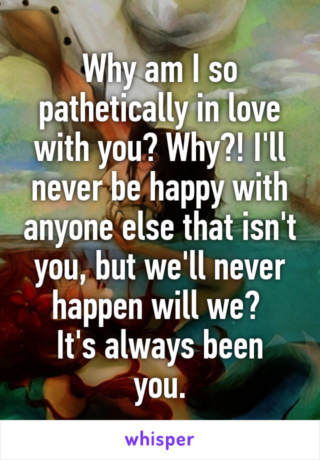 Why am I so pathetically in love with you? Why?! I'll never be happy with anyone else that isn't you, but we'll never happen will we? 
It's always been you.