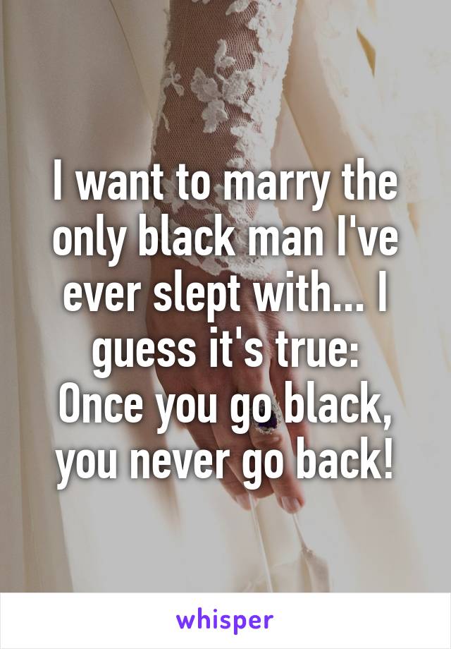 I want to marry the only black man I've ever slept with... I guess it's true:
Once you go black, you never go back!