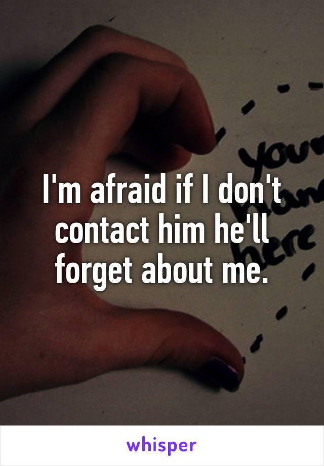 I'm afraid if I don't contact him he'll forget about me.