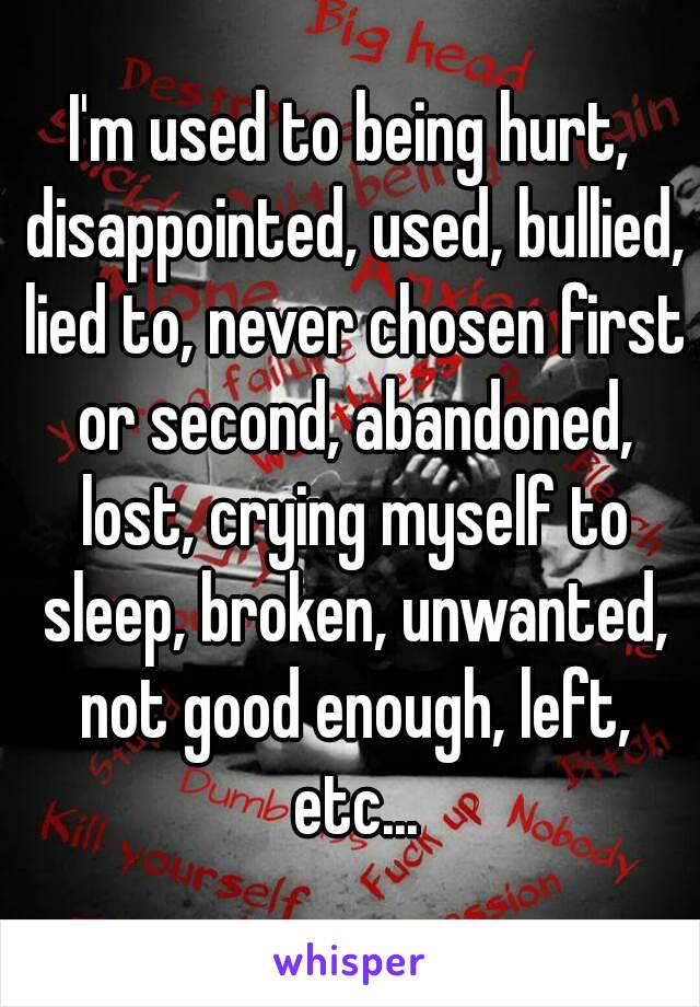 I'm used to being hurt, disappointed, used, bullied, lied to, never chosen first or second, abandoned, lost, crying myself to sleep, broken, unwanted, not good enough, left, etc...