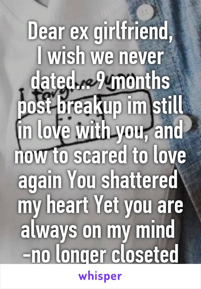 Dear ex girlfriend,
I wish we never dated... 9 months post breakup im still in love with you, and now to scared to love again You shattered  my heart Yet you are always on my mind 
-no longer closeted