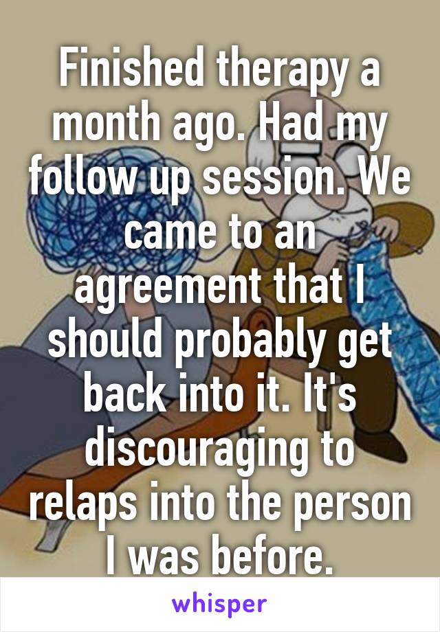 Finished therapy a month ago. Had my follow up session. We came to an agreement that I should probably get back into it. It's discouraging to relaps into the person I was before.