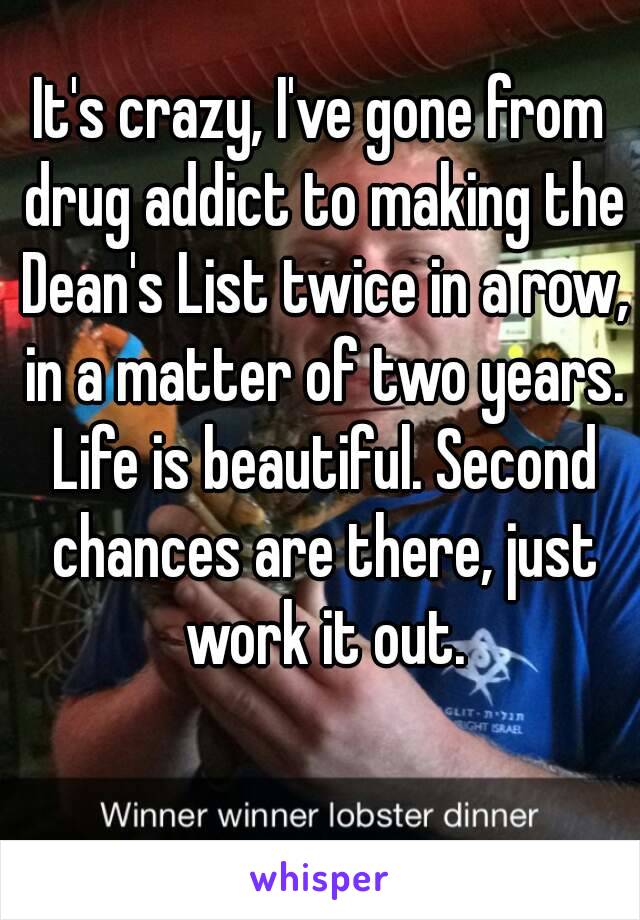 It's crazy, I've gone from drug addict to making the Dean's List twice in a row, in a matter of two years. Life is beautiful. Second chances are there, just work it out.