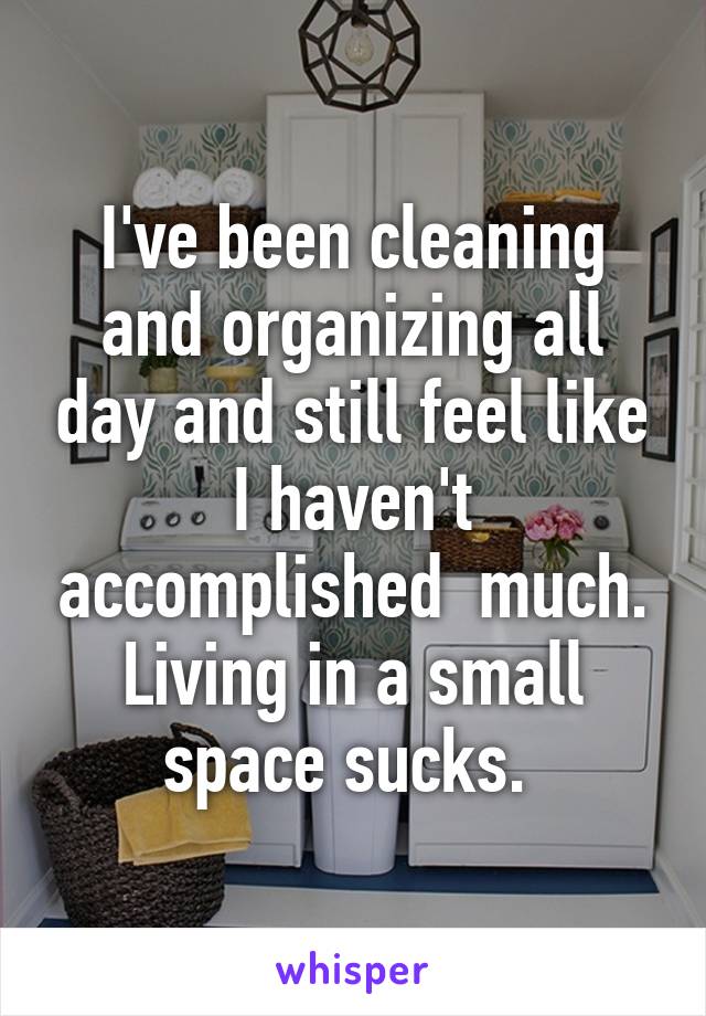 I've been cleaning and organizing all day and still feel like I haven't accomplished  much. Living in a small space sucks. 