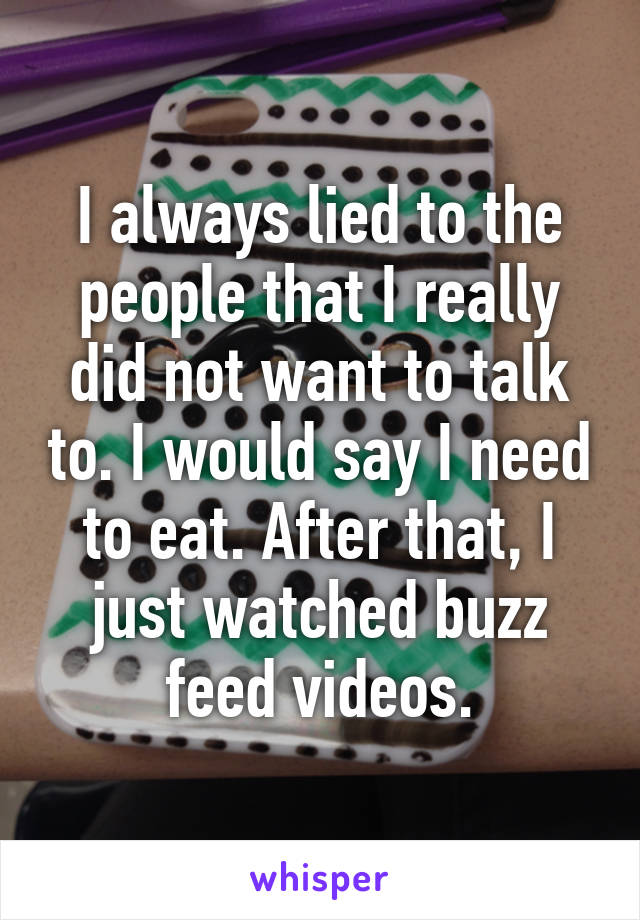 I always lied to the people that I really did not want to talk to. I would say I need to eat. After that, I just watched buzz feed videos.