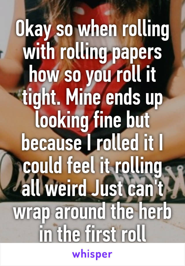 Okay so when rolling with rolling papers how so you roll it tight. Mine ends up looking fine but because I rolled it I could feel it rolling all weird Just can't wrap around the herb in the first roll