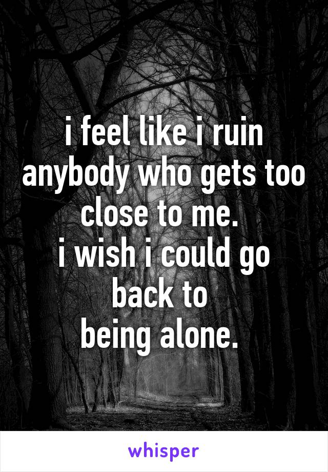 i feel like i ruin anybody who gets too close to me. 
i wish i could go back to 
being alone. 