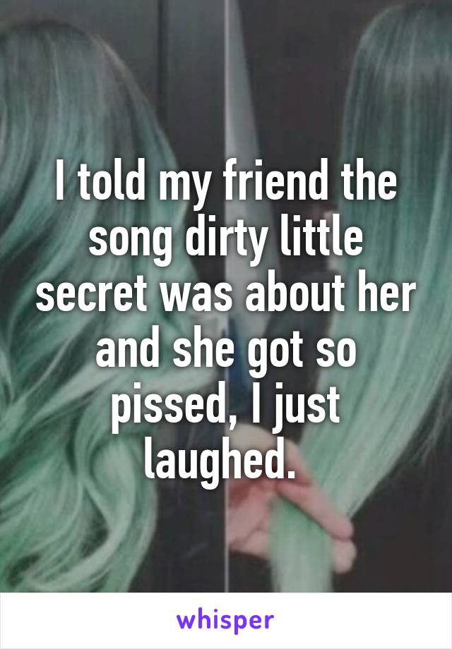 I told my friend the song dirty little secret was about her and she got so pissed, I just laughed. 