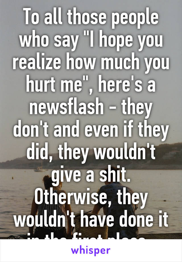 To all those people who say "I hope you realize how much you hurt me", here's a newsflash - they don't and even if they did, they wouldn't give a shit. Otherwise, they wouldn't have done it in the first place. 