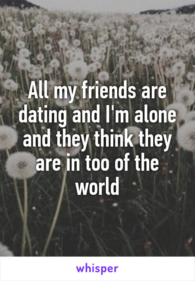 All my friends are dating and I'm alone and they think they are in too of the world