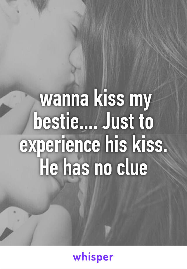  wanna kiss my bestie.... Just to experience his kiss. He has no clue